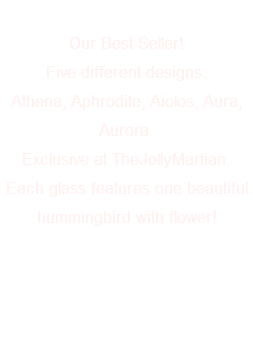 &nbsp;Our Best Seller! Five different designs. Athena, Aphrodite, Aiolos, Aura, Aurora. Exclusive at TheJollyMartian. Each glass features one beautiful hummingbird with flower! 